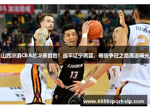 山西汾酒CBA总决赛首胜！战平辽宁男篮，晋级争冠之路再添曙光