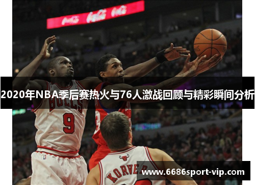 2020年NBA季后赛热火与76人激战回顾与精彩瞬间分析