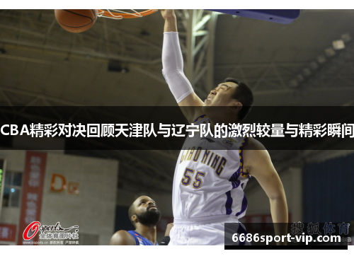 CBA精彩对决回顾天津队与辽宁队的激烈较量与精彩瞬间